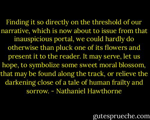 Finding it so directly on the threshold of our narrative, which is now about to issue from that inauspicious portal, we could hardly do otherwise than pluck one of its flowers and present it to the reader. It may serve, let us hope, to symbolize some sweet moral blossom, that may be found along the track, or relieve the darkening close of a tale of human frailty and sorrow. - Nathaniel Hawthorne