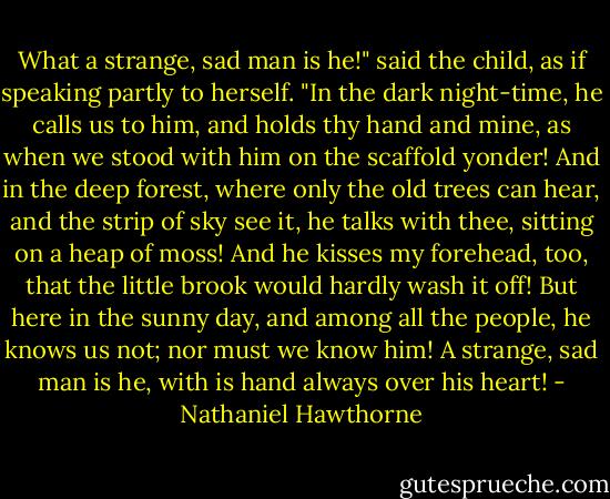 What a strange, sad man is he!" said the child, as if speaking partly to herself. "In the dark night-time, he calls us to him, and holds thy hand and mine, as when we stood with him on the scaffold yonder! And in the deep forest, where only the old trees can hear, and the strip of sky see it, he talks with thee, sitting on a heap of moss! And he kisses my forehead, too, that the little brook would hardly wash it off! But here in the sunny day, and among all the people, he knows us not; nor must we know him! A strange, sad man is he, with is hand always over his heart! - Nathaniel Hawthorne
