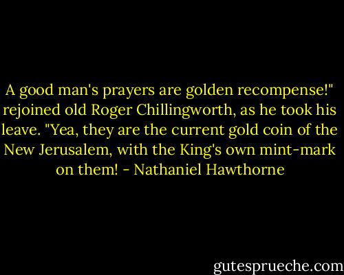 A good man's prayers are golden recompense!" rejoined old Roger Chillingworth, as he took his leave. "Yea, they are the current gold coin of the New Jerusalem, with the King's own mint-mark on them! - Nathaniel Hawthorne