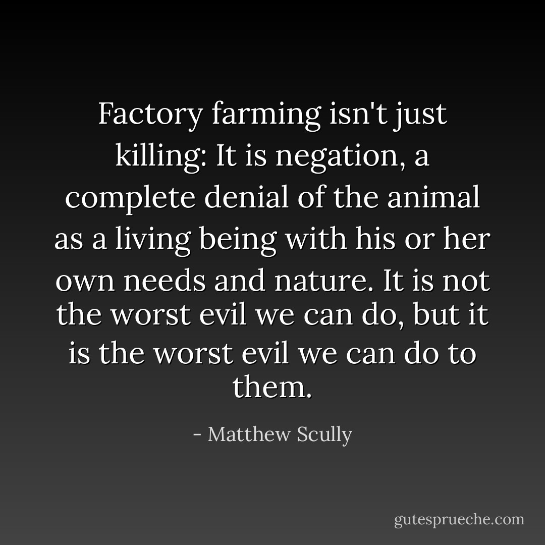 Factory farming isn't just killing: It is negation, a complete denial of the animal as a living being with his or her own needs and nature. It is not the worst evil we can do, but it is the worst evil we can do to them. - Matthew Scully