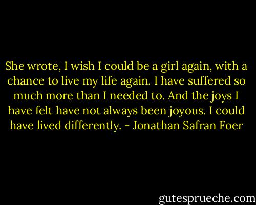 She wrote, I wish I could be a girl again, with a chance to live my life again. I have suffered so much more than I needed to. And the joys I have felt have not always been joyous. I could have lived differently. - Jonathan Safran Foer