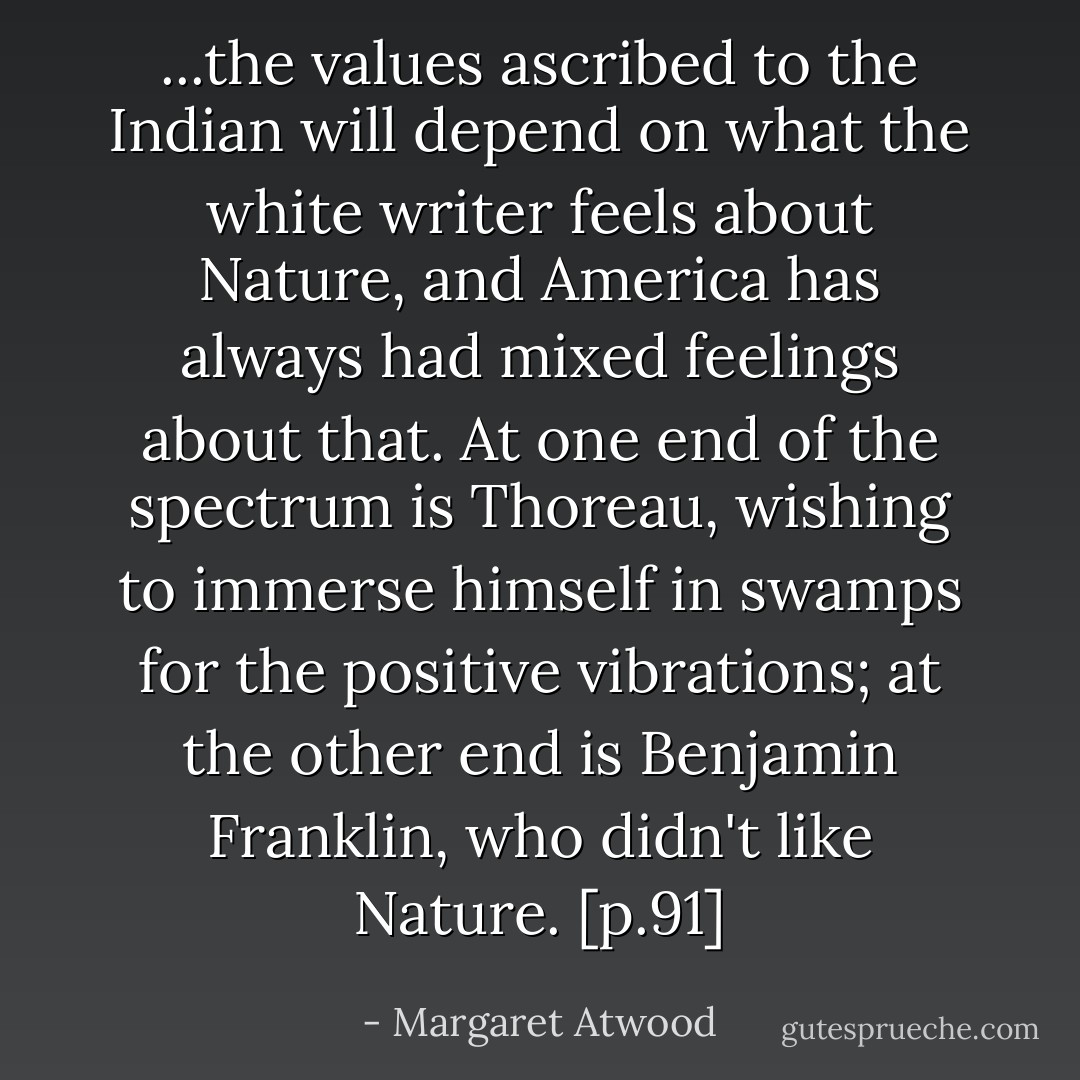 ...the values ascribed to the Indian will depend on what the white writer feels about Nature, and America has always had mixed feelings about that. At one end of the spectrum is Thoreau, wishing to immerse himself in swamps for the positive vibrations; at the other end is Benjamin Franklin, who didn't like Nature. [p.91] - Margaret Atwood