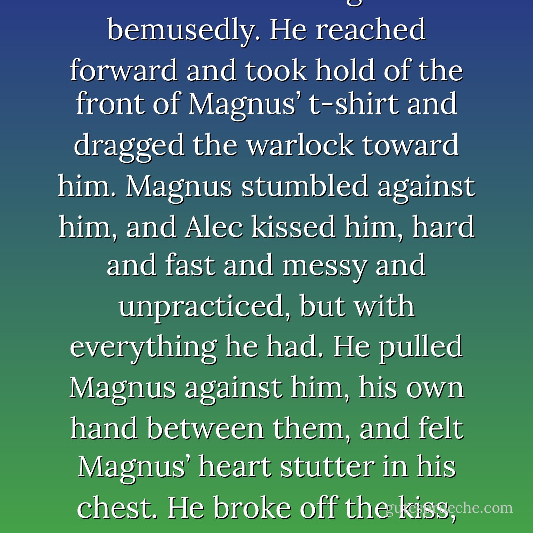 Alec cleared his throat. He felt dizzy, but he also felt alive — blood rushing through his veins like traffic at top speed, everything seemingly almost too brightly colored. As he stepped through the door, he turned and looked at Magnus, who was watching him bemusedly. He reached forward and took hold of the front of Magnus’ t-shirt and dragged the warlock toward him. Magnus stumbled against him, and Alec kissed him, hard and fast and messy and unpracticed, but with everything he had. He pulled Magnus against him, his own hand between them, and felt Magnus’ heart stutter in his chest.<br />He broke off the kiss, and drew back.<br />“Friday,” he said, and let Magnus go. He backed away, down the landing, Magnus looking after him. The warlock crossed his arms over his shirt — wrinkled where Alec had grabbed it — and shook his head, grinning. - Cassandra Clare