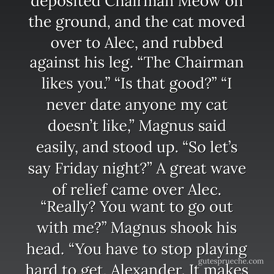 Green-eyed monsters,” said Magnus, and grinned. He deposited Chairman Meow on the ground, and the cat moved over to Alec, and rubbed against his leg. “The Chairman likes you.”<br />“Is that good?”<br />“I never date anyone my cat doesn’t like,” Magnus said easily, and stood up. “So let’s say Friday night?”<br />A great wave of relief came over Alec. “Really? You want to go out with me?”<br />Magnus shook his head. “You have to stop playing hard to get, Alexander. It makes things difficult.” He grinned. - Cassandra Clare