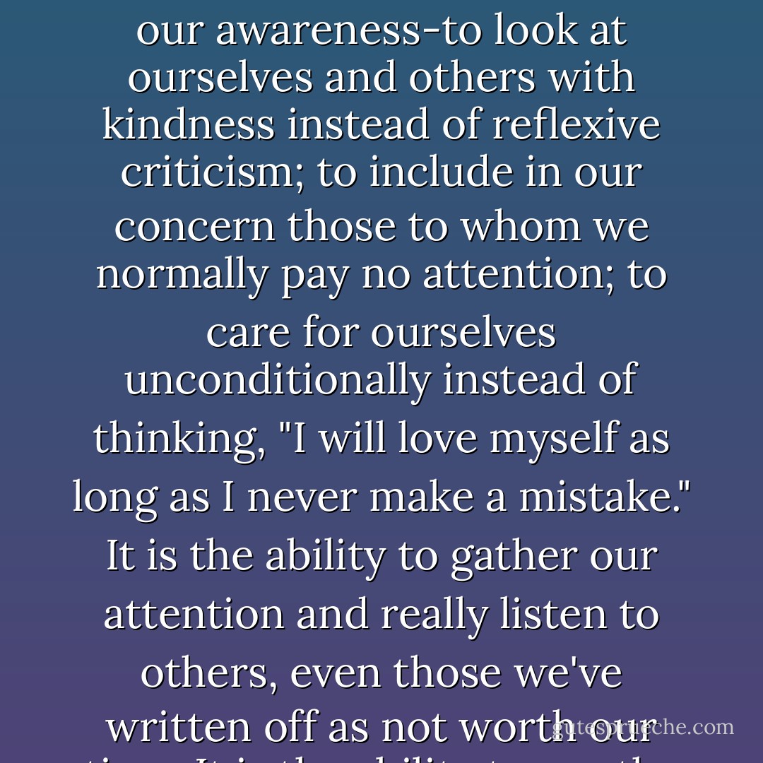 Loving kindness is a form of love that truly is an ability, and, as research scientists have show, it can be learned. It is the ability to take some risks with our awareness-to look at ourselves and others with kindness instead of reflexive criticism; to include in our concern those to whom we normally pay no attention; to care for ourselves unconditionally instead of thinking, "I will love myself as long as I never make a mistake." It is the ability to gather our attention and really listen to others, even those we've written off as not worth our time. It is the ability to see the humanity in people we don't know and the pain in people we find difficult. - Sharon Salzberg