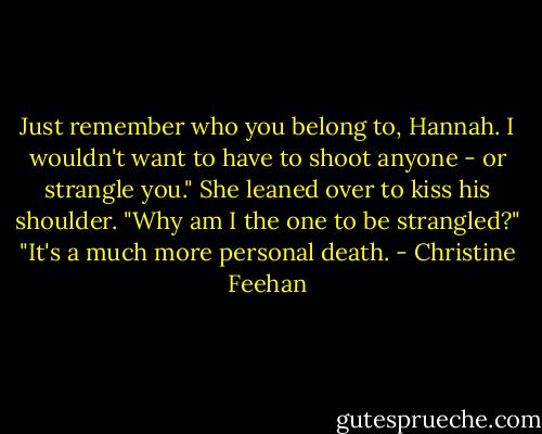 Just remember who you belong to, Hannah. I wouldn't want to have to shoot anyone - or strangle you."<br />She leaned over to kiss his shoulder. "Why am I the one to be strangled?"<br />"It's a much more personal death. - Christine Feehan