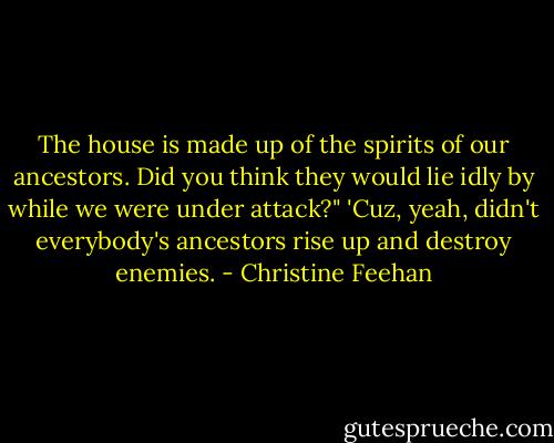 The house is made up of the spirits of our ancestors. Did you think they would lie idly by while we were under attack?"<br />'Cuz, yeah, didn't everybody's ancestors rise up and destroy enemies. - Christine Feehan