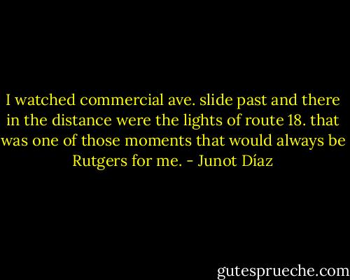 I watched commercial ave. slide past and there in the distance were the lights of route 18. that was one of those moments that would always be Rutgers for me. - Junot Díaz
