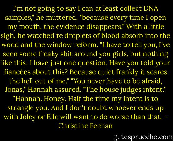 I'm not going to say I can at least collect DNA samples," he muttered, "because every time I open my mouth, the evidence disappears."<br />With a little sigh, he watched te droplets of blood absorb into the wood and the window reform. "I have to tell you, I've seen some freaky shit around you girls, but nothing like this. I have just one question. Have you told your fiancées about this? Because quiet frankly it scares the hell out of me."<br />"You never have to be afraid, Jonas," Hannah assured. "The house judges intent."<br />"Hannah. Honey. Half the time my intent is to strangle you. And I don't doubt whoever ends up with Joley or Elle will want to do worse than that. - Christine Feehan