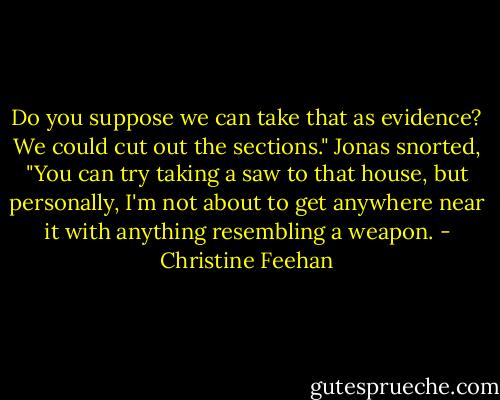 Do you suppose we can take that as evidence? We could cut out the sections."<br />Jonas snorted, "You can try taking a saw to that house, but personally, I'm not about to get anywhere near it with anything resembling a weapon. - Christine Feehan