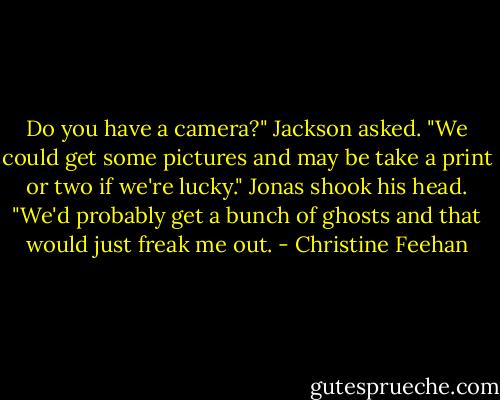 Do you have a camera?" Jackson asked. "We could get some pictures and may be take a print or two if we're lucky."<br />Jonas shook his head. "We'd probably get a bunch of ghosts and that would just freak me out. - Christine Feehan