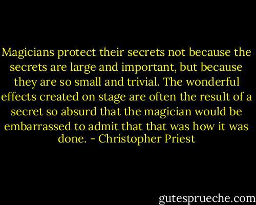 Magicians protect their secrets not because the secrets are large and important, but because they are so small and trivial. The wonderful effects created on stage are often the result of a secret so absurd that the magician would be embarrassed to admit that that was how it was done. - Christopher Priest