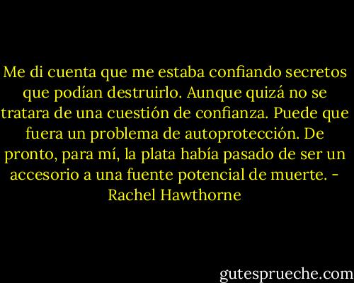 Me di cuenta que me estaba confiando secretos que podían destruirlo. Aunque quizá no se tratara de una cuestión de confianza. Puede que fuera un problema de autoprotección. De pronto, para mí, la plata había pasado de ser un accesorio a una fuente potencial de muerte. - Rachel Hawthorne