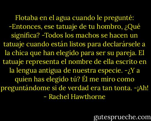 Flotaba en el agua cuando le pregunté:<br />-Entonces, ese tatuaje de tu hombro, ¿Qué significa?<br />-Todos los machos se hacen un tatuaje cuando están listos para declarársele a la chica que han elegido para ser su pareja. El tatuaje representa el nombre de ella escrito en la lengua antigua de nuestra especie.<br />-¿Y a quien has elegido tú?<br />Él me miro como preguntándome si de verdad era tan tonta.<br />-¡Ah! - Rachel Hawthorne