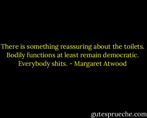There is something reassuring about the toilets. Bodily functions at least remain democratic. Everybody shits. - Margaret Atwood