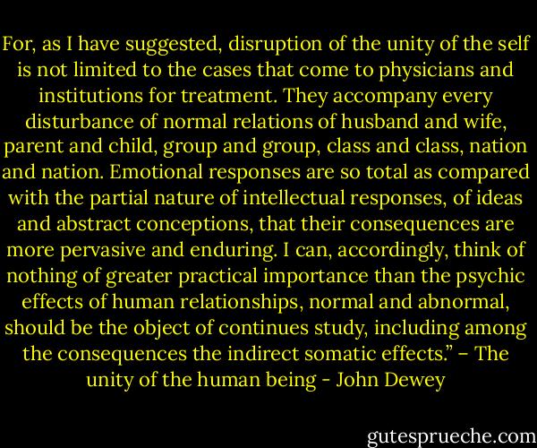 For, as I have suggested, disruption of the unity of the self is not limited to the cases that come to physicians and institutions for treatment. They accompany every disturbance of normal relations of husband and wife, parent and child, group and group, class and class, nation and nation. Emotional responses are so total as compared with the partial nature of intellectual responses, of ideas and abstract conceptions, that their consequences are more pervasive and enduring. I can, accordingly, think of nothing of greater practical importance than the psychic effects of human relationships, normal and abnormal, should be the object of continues study, including among the consequences the indirect somatic effects.” – The unity of the human being - John Dewey