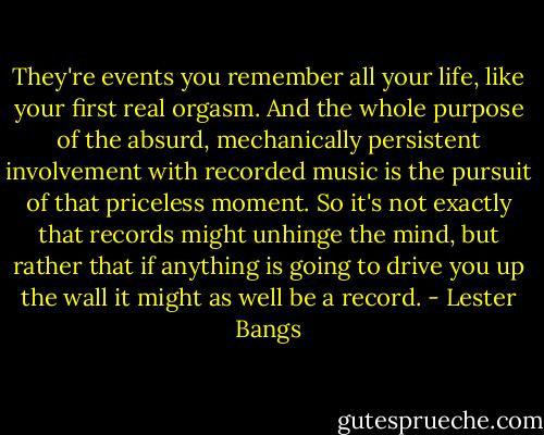 They're events you remember all your life, like your first real orgasm. And the whole purpose of the absurd, mechanically persistent involvement with recorded music is the pursuit of that priceless moment. So it's not exactly that records might unhinge the mind, but rather that if anything is going to drive you up the wall it might as well be a record. - Lester Bangs