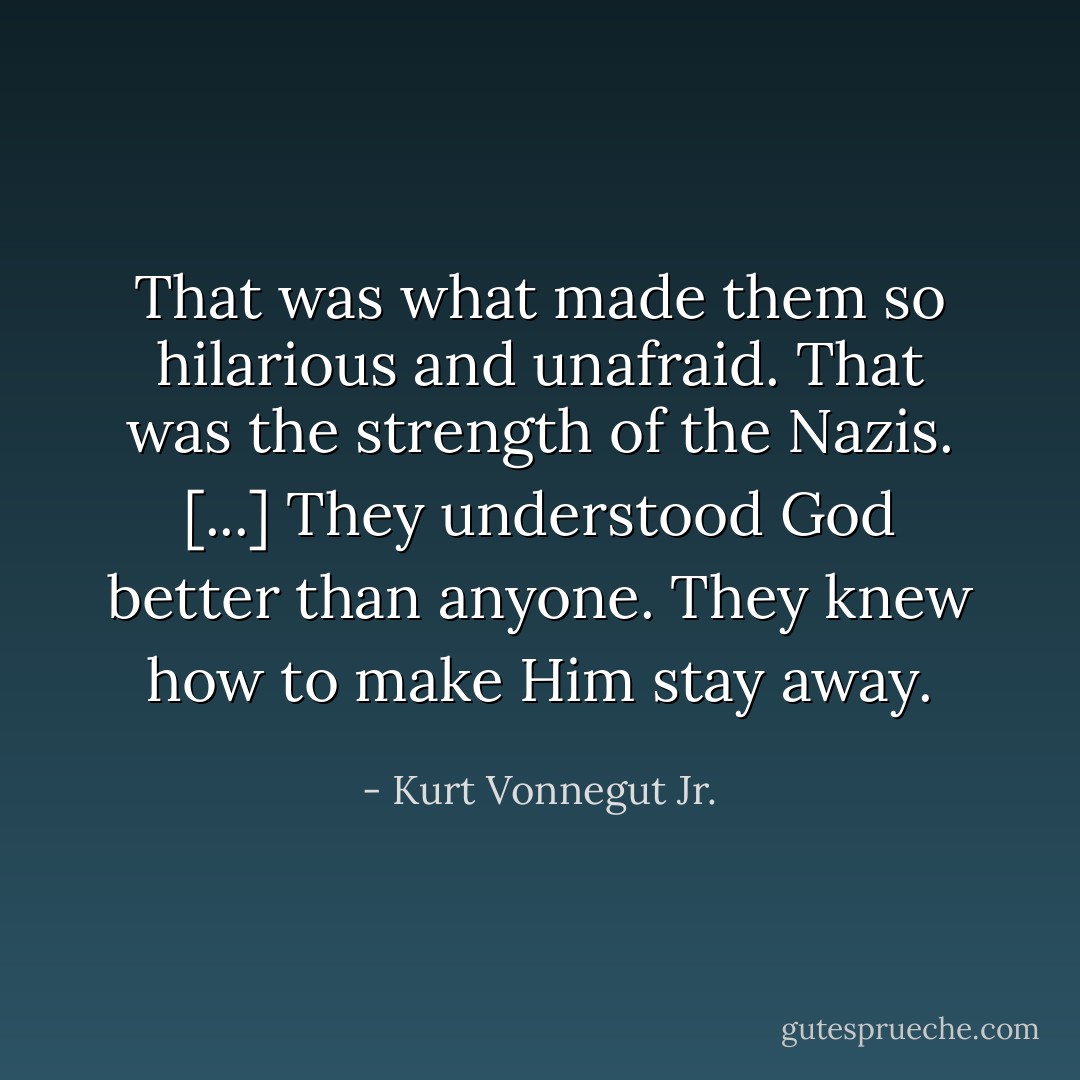 That was what made them so hilarious and unafraid. That was the strength of the Nazis. [...] They understood God better than anyone. They knew how to make Him stay away. - Kurt Vonnegut Jr.