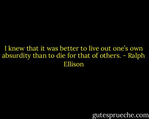 I knew that it was better to live out one’s own absurdity than to die for that of others. - Ralph Ellison