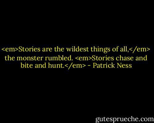 <em>Stories are the wildest things of all,</em> the monster rumbled. <em>Stories chase and bite and hunt.</em> - Patrick Ness