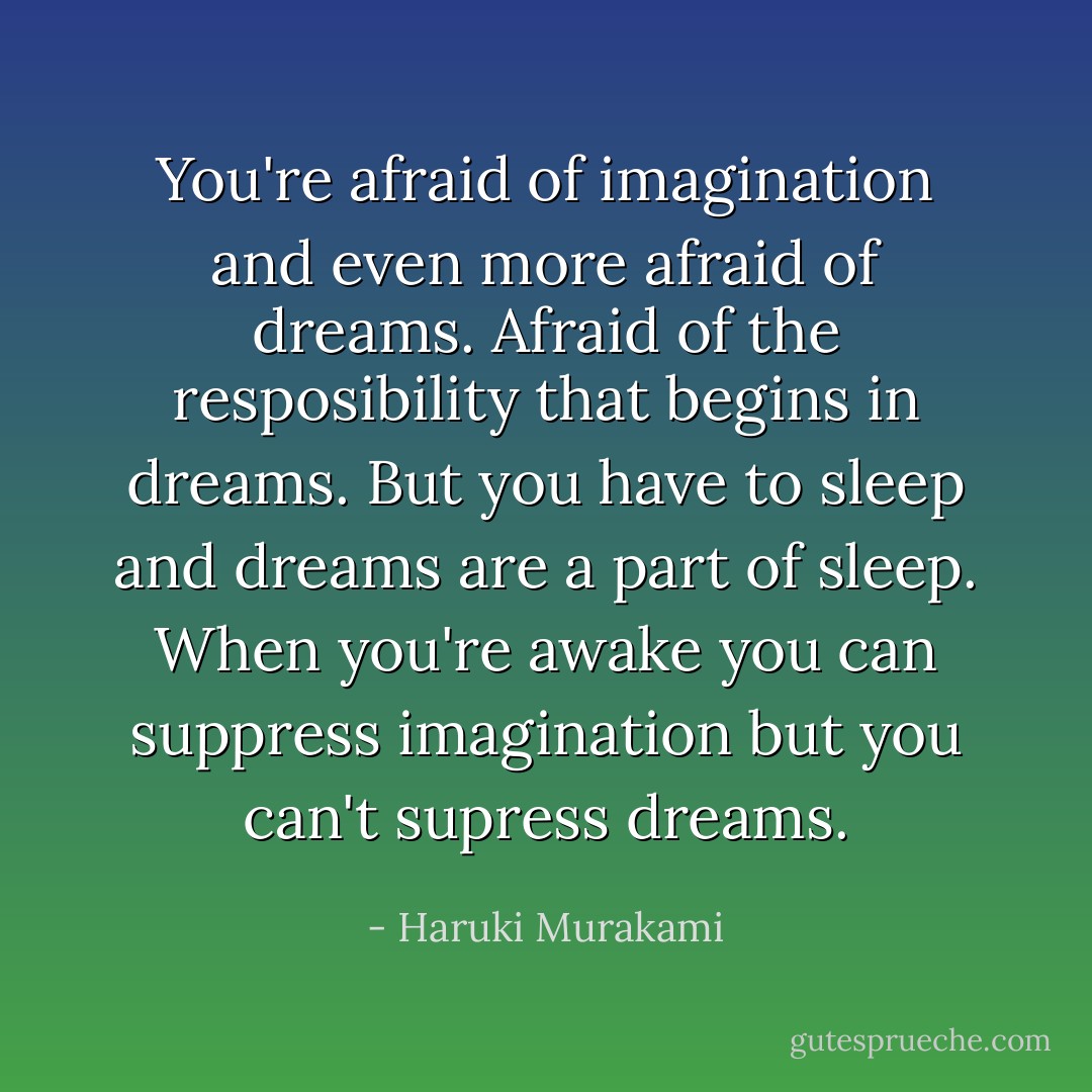 You're afraid of imagination and even more afraid of dreams. Afraid of the resposibility that begins in dreams. But you have to sleep and dreams are a part of sleep. When you're awake you can suppress imagination but you can't supress dreams. - Haruki Murakami