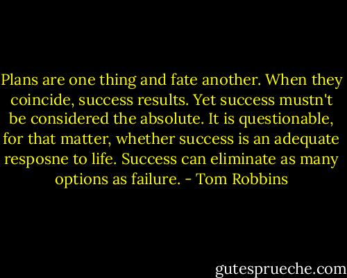 Plans are one thing and fate another. When they coincide, success results. Yet success mustn't be considered the absolute. It is questionable, for that matter, whether success is an adequate resposne to life. Success can eliminate as many options as failure. - Tom Robbins