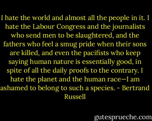 I hate the world and almost all the people in it. I hate the Labour Congress and the journalists who send men to be slaughtered, and the fathers who feel a smug pride when their sons are killed, and even the pacifists who keep saying human nature is essentially good, in spite of all the daily proofs to the contrary. I hate the planet and the human race—I am ashamed to belong to such a species. - Bertrand Russell