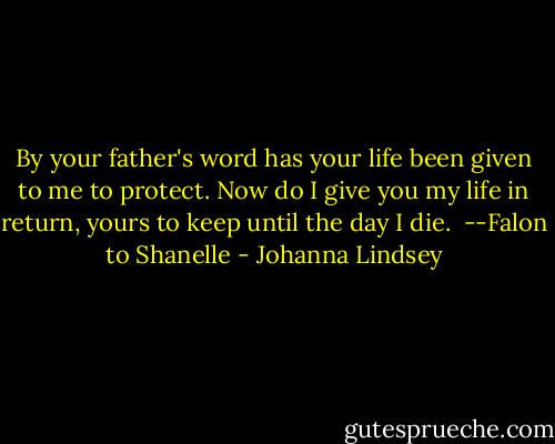 By your father's word has your life been given to me to protect. Now do I give you my life in return, yours to keep until the day I die.<br /><br />--Falon to Shanelle - Johanna Lindsey
