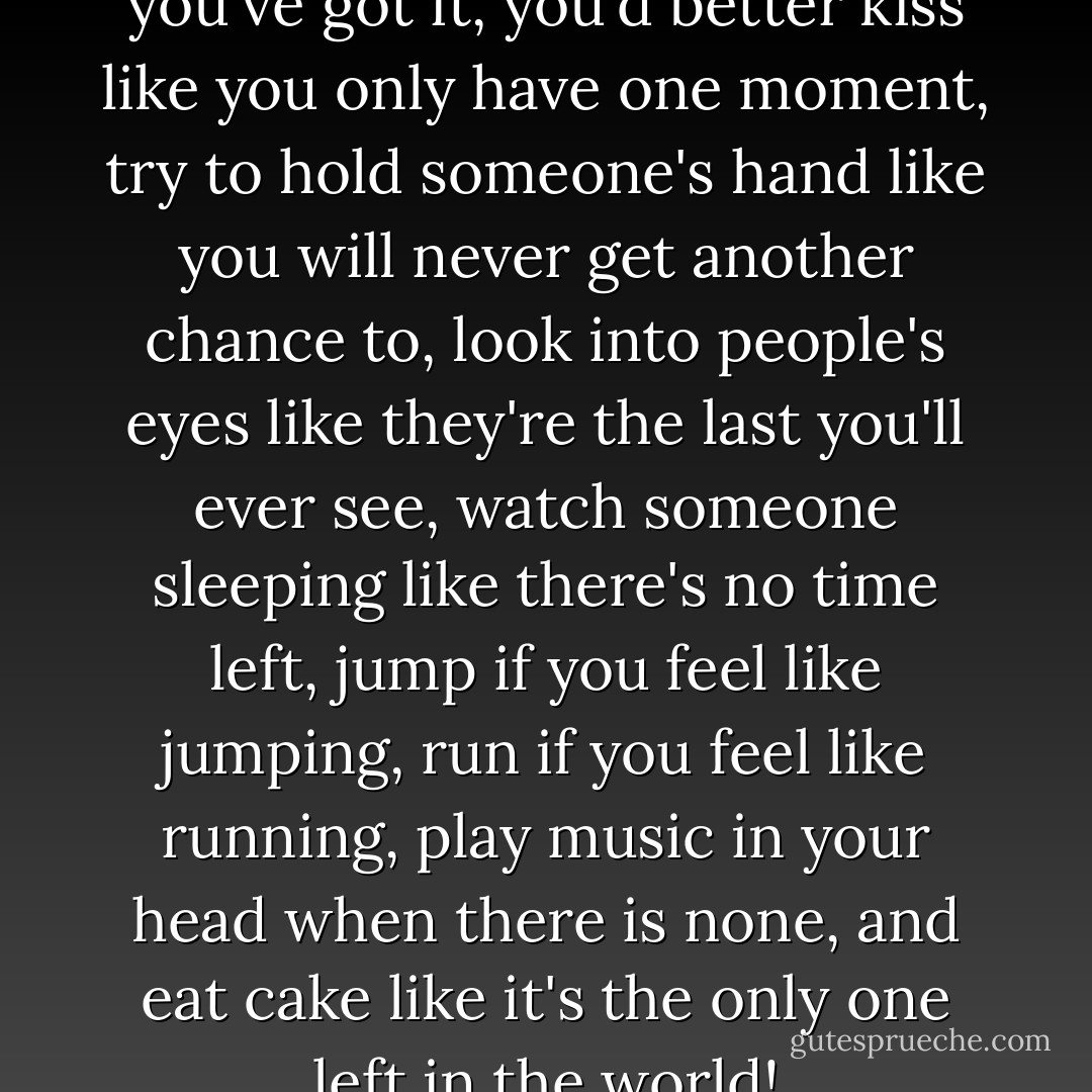 You've got this life and while you've got it, you'd better kiss like you only have one moment, try to hold someone's hand like you will never get another chance to, look into people's eyes like they're the last you'll ever see, watch someone sleeping like there's no time left, jump if you feel like jumping, run if you feel like running, play music in your head when there is none, and eat cake like it's the only one left in the world! - C. JoyBell C.