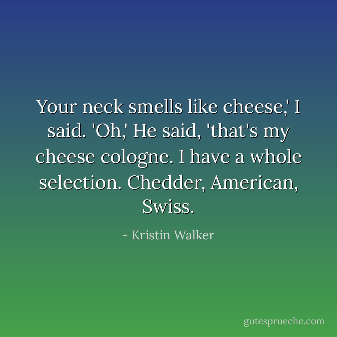 Your neck smells like cheese,' I said.<br />'Oh,' He said, 'that's my cheese cologne. I have a whole selection. Chedder, American, Swiss. - Kristin Walker