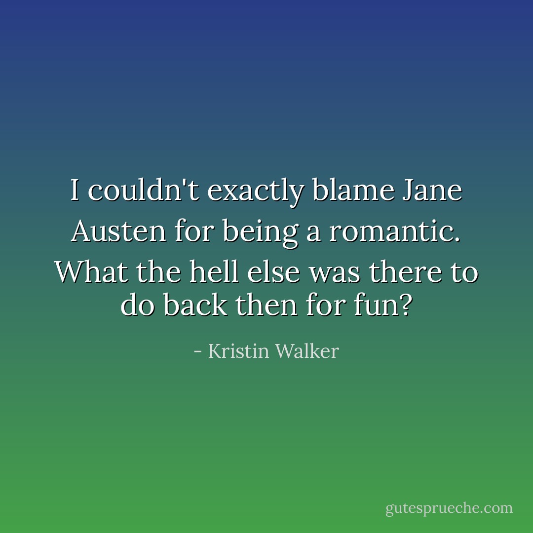 I couldn't exactly blame Jane Austen for being a romantic. What the hell else was there to do back then for fun? - Kristin Walker