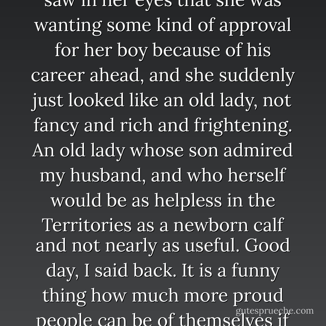 Mrs. Faulkner had sidled up to me and said Good day, Mrs. Elliot?<br />I just looked at her, and I saw in her eyes that she was wanting some kind of approval for her boy because of his career ahead, and she suddenly just looked like an old lady, not fancy and rich and frightening. An old lady whose son admired my husband, and who herself would be as helpless in the Territories as a newborn calf and not nearly as useful. Good day, I said back. It is a funny thing how much more proud people can be of themselves if they never step back and take a good look in a glass. - Nancy E. Turner