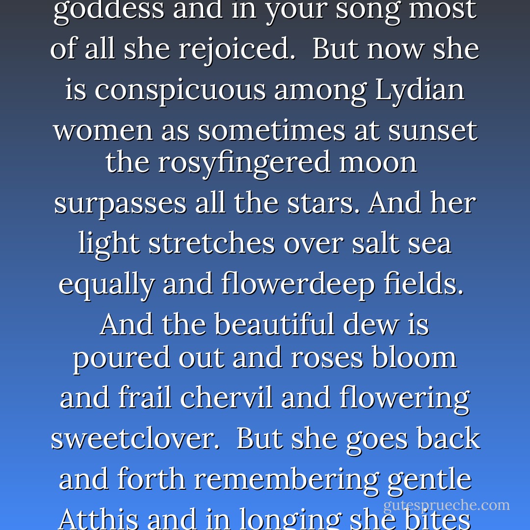 ]Sardis<br />often turning her thoughts here<br /><br />]<br />you like a goddess<br />and in your song most of all she rejoiced.<br /><br />But now she is conspicuous among Lydian women<br />as sometimes at sunset<br />the rosyfingered moon<br /><br />surpasses all the stars. And her light<br />stretches over salt sea<br />equally and flowerdeep fields.<br /><br />And the beautiful dew is poured out<br />and roses bloom and frail<br />chervil and flowering sweetclover.<br /><br />But she goes back and forth remembering<br />gentle Atthis and in longing<br />she bites her tender mind - Sappho