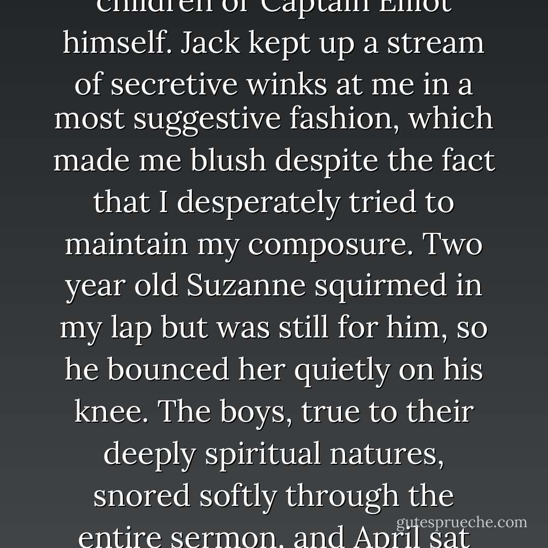 We attended church Sunday as a family, and it was an even balance as to who was harder to keep still, the four Elliot children or Captain Elliot himself. Jack kept up a stream of secretive winks at me in a most suggestive fashion, which made me blush despite the fact that I desperately tried to maintain my composure. Two year old Suzanne squirmed in my lap but was still for him, so he bounced her quietly on his knee. The boys, true to their deeply spiritual natures, snored softly through the entire sermon, and April sat still but looked out the windows, bored and restlessly shifting in her seat. - Nancy E. Turner