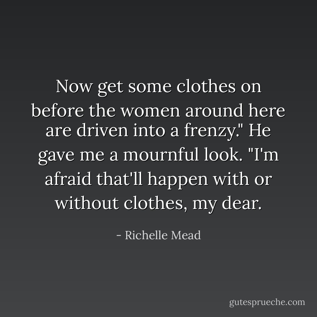 Now get some clothes on before the women around here are driven into a frenzy."<br />He gave me a mournful look. "I'm afraid that'll happen with or without clothes, my dear. - Richelle Mead