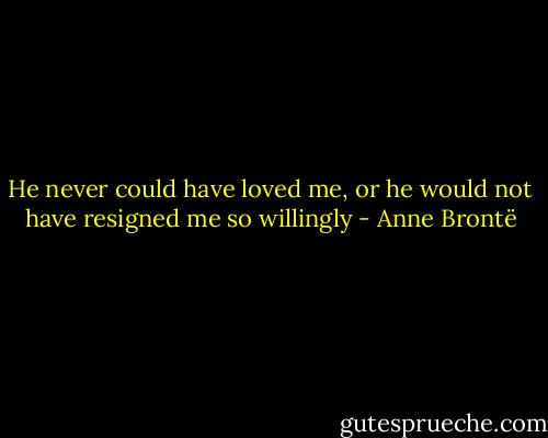 He never could have loved me, or he would not have resigned me so willingly - Anne Brontë