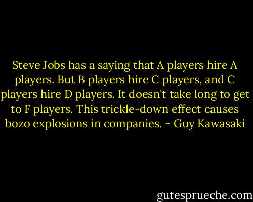 Steve Jobs has a saying that A players hire A players. But B players hire C players, and C players hire D players. It doesn't take long to get to F players. This trickle-down effect causes bozo explosions in companies. - Guy Kawasaki