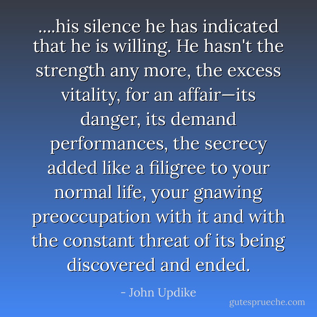 ....his silence he has indicated that he is willing. He hasn't the strength any more, the excess vitality, for an affair—its danger, its demand performances, the secrecy added like a filigree to your normal life, your gnawing preoccupation with it and with the constant threat of its being discovered and ended. - John Updike