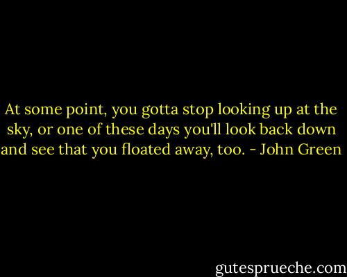 At some point, you gotta stop looking up at the sky, or one of these days you'll look back down and see that you floated away, too. - John Green