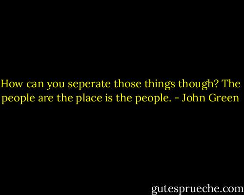 How can you seperate those things though? The people are the place is the people. - John Green