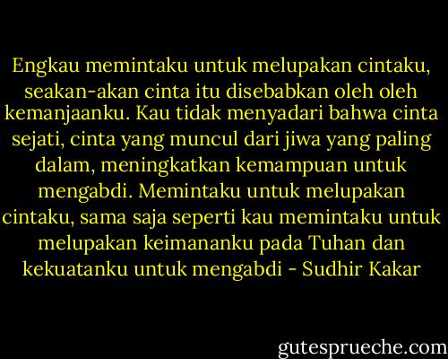 Engkau memintaku untuk melupakan cintaku, seakan-akan cinta itu disebabkan oleh oleh kemanjaanku. Kau tidak menyadari bahwa cinta sejati, cinta yang muncul dari jiwa yang paling dalam, meningkatkan kemampuan untuk mengabdi. Memintaku untuk melupakan cintaku, sama saja seperti kau memintaku untuk melupakan keimananku pada Tuhan dan kekuatanku untuk mengabdi - Sudhir Kakar