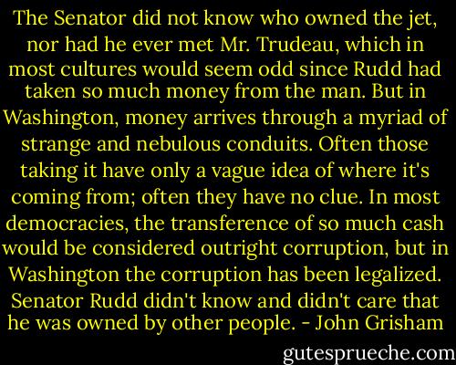 The Senator did not know who owned the jet, nor had he ever met Mr. Trudeau, which in most cultures would seem odd since Rudd had taken so much money from the man. But in Washington, money arrives through a myriad of strange and nebulous conduits. Often those taking it have only a vague idea of where it's coming from; often they have no clue. In most democracies, the transference of so much cash would be considered outright corruption, but in Washington the corruption has been legalized. Senator Rudd didn't know and didn't care that he was owned by other people. - John Grisham