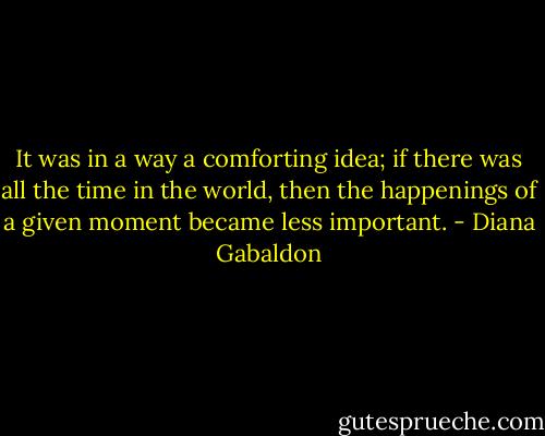 It was in a way a comforting idea; if there was all the time in the world, then the happenings of a given moment became less important. - Diana Gabaldon
