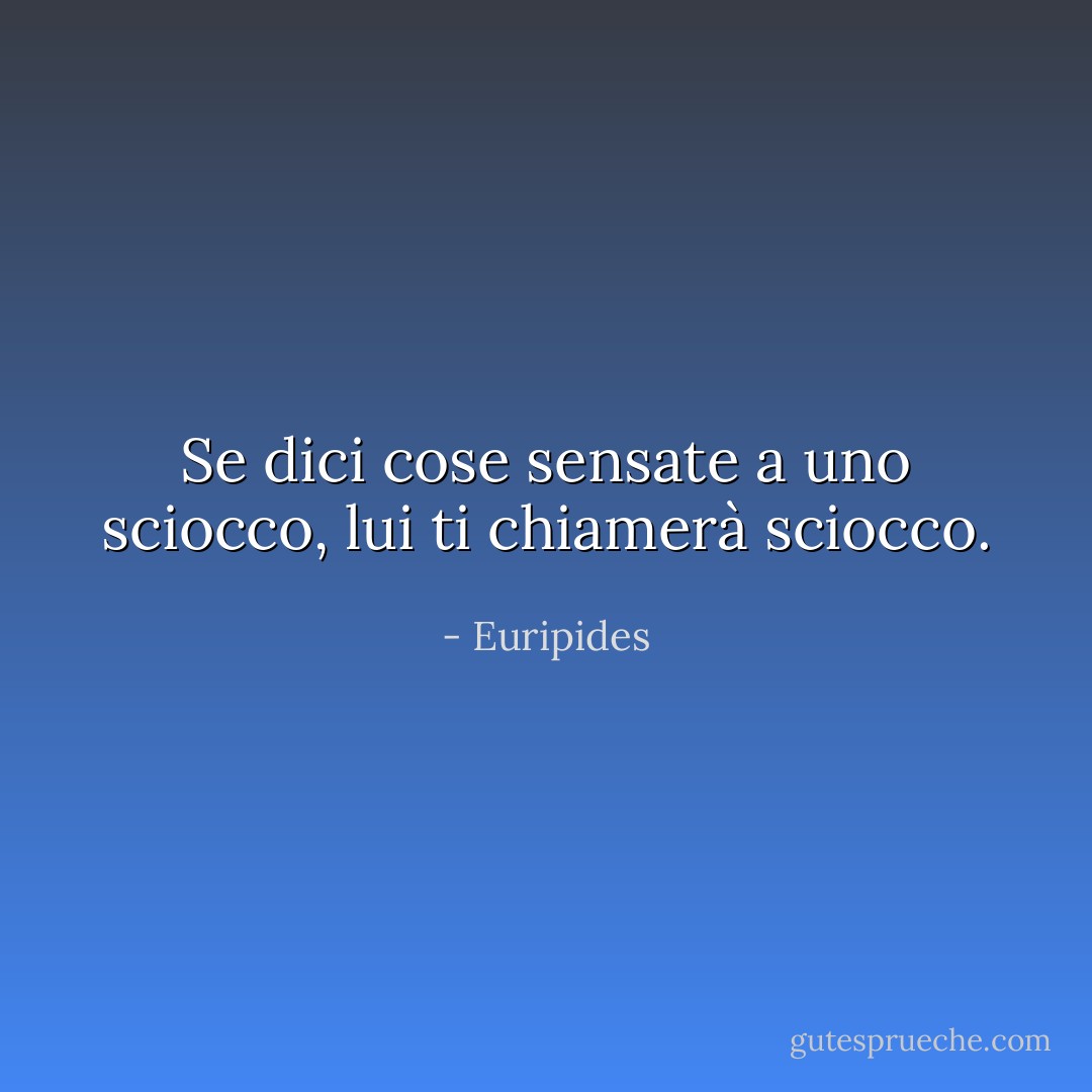 Se dici cose sensate a uno sciocco, lui ti chiamerà sciocco. - Euripides