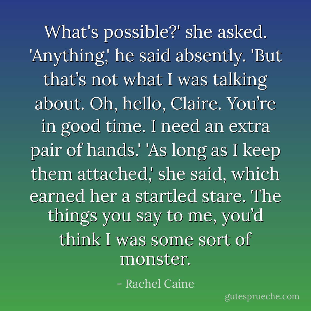 What's possible?' she asked.<br />'Anything,' he said absently. 'But that’s not what I was talking about. Oh, hello, Claire. You’re in good time. I need an extra pair of hands.'<br />'As long as I keep them attached,' she said, which earned her a startled stare.<br />The things you say to me, you’d think I was some sort of monster. - Rachel Caine