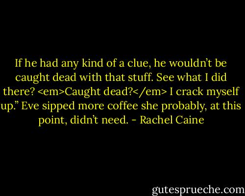 If he had any kind of a clue, he wouldn’t be caught dead with that stuff. See what I did there? <em>Caught dead?</em> I crack myself up.” Eve sipped more coffee she probably, at this point, didn’t need. - Rachel Caine