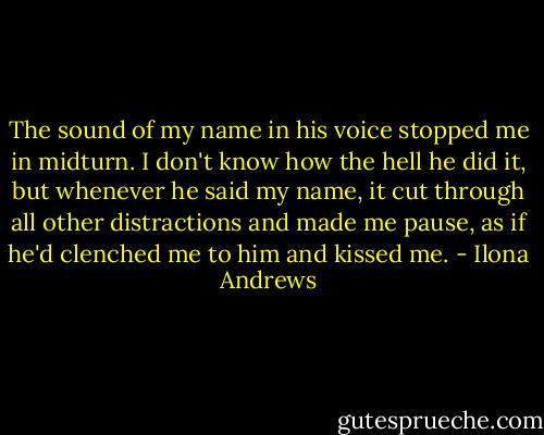 The sound of my name in his voice stopped me in midturn. I don't know how the hell he did it, but whenever he said my name, it cut through all other distractions and made me pause, as if he'd clenched me to him and kissed me. - Ilona Andrews