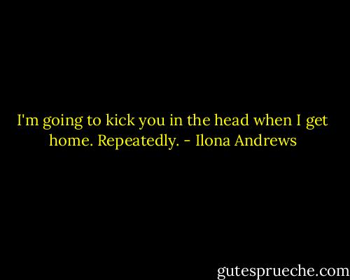 I'm going to kick you in the head when I get home. Repeatedly. - Ilona Andrews