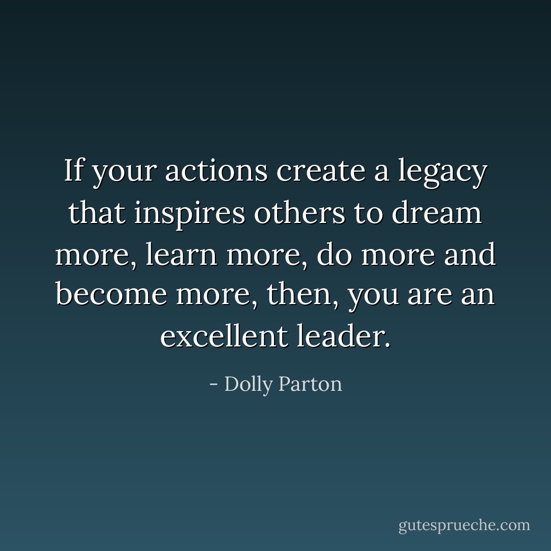 If your actions create a legacy that inspires others to dream more, learn more, do more and become more, then, you are an excellent leader. - Dolly Parton