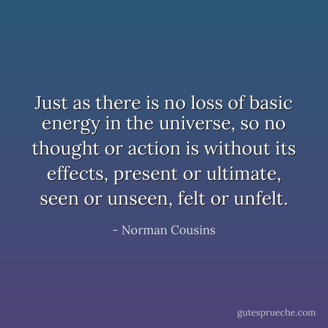 Just as there is no loss of basic energy in the universe, so no thought or action is without its effects, present or ultimate, seen or unseen, felt or unfelt. - Norman Cousins